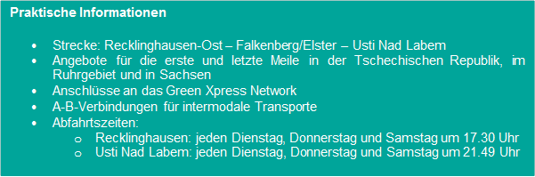 Praktische Informationen • Strecke:
                      Recklinghausen-Ost – Falkenberg/Elster – Usti Nad
                      Labem
                      • Angebote für die erste und letzte Meile in der
                      Tschechischen Republik, im Ruhrgebiet und in
                      Sachsen • Anschlüsse an das Green Xpress Network
                      • A-B-Verbindungen für intermodale Transporte
                      • Abfahrtszeiten:
                      o Recklinghausen: jeden Dienstag, Donnerstag und
                      Samstag um 17.30 Uhr
                      o Usti Nad Labem: jeden Dienstag, Donnerstag und
                      Samstag um 21.49 Uhr
                      